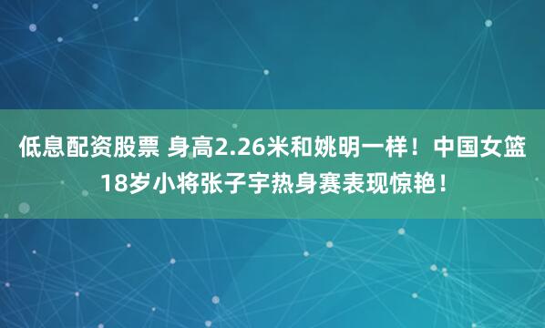低息配资股票 身高2.26米和姚明一样！中国女篮18岁小将张子宇热身赛表现惊艳！