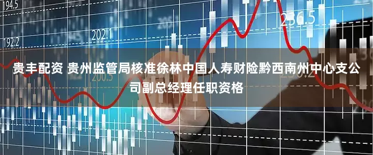 贵丰配资 贵州监管局核准徐林中国人寿财险黔西南州中心支公司副总经理任职资格