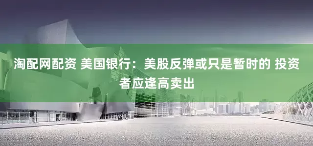 淘配网配资 美国银行：美股反弹或只是暂时的 投资者应逢高卖出