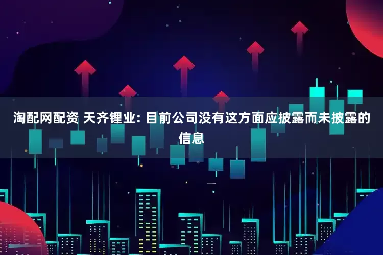 淘配网配资 天齐锂业: 目前公司没有这方面应披露而未披露的信息