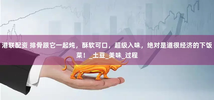港联配资 排骨跟它一起炖，酥软可口，超级入味，绝对是道很经济的下饭菜！_土豆_美味_过程