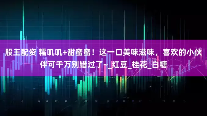 股王配资 糯叽叽+甜蜜蜜！这一口美味滋味，喜欢的小伙伴可千万别错过了~_红豆_桂花_白糖
