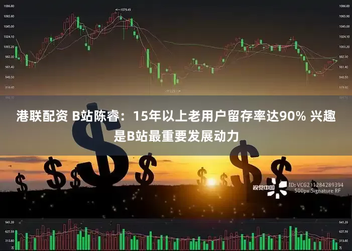 港联配资 B站陈睿：15年以上老用户留存率达90% 兴趣是B站最重要发展动力