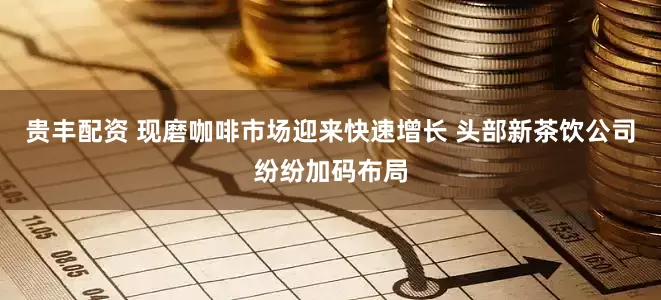 贵丰配资 现磨咖啡市场迎来快速增长 头部新茶饮公司纷纷加码布局