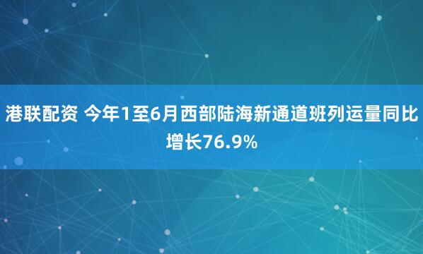 港联配资 今年1至6月西部陆海新通道班列运量同比增长76.9%