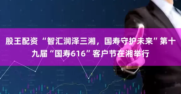 股王配资 “智汇润泽三湘，国寿守护未来”第十九届“国寿616”客户节在湘举行