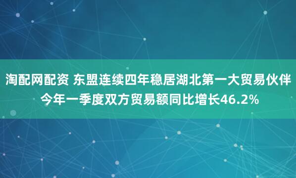 淘配网配资 东盟连续四年稳居湖北第一大贸易伙伴 今年一季度双方贸易额同比增长46.2%