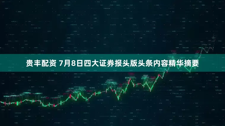 贵丰配资 7月8日四大证券报头版头条内容精华摘要