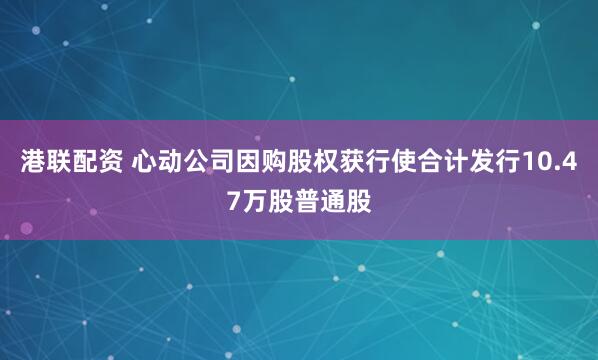 港联配资 心动公司因购股权获行使合计发行10.47万股普通股