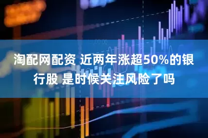 淘配网配资 近两年涨超50%的银行股 是时候关注风险了吗