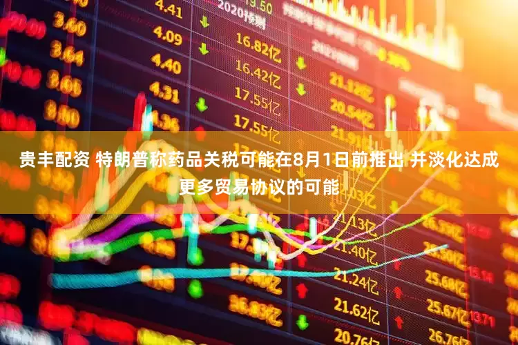 贵丰配资 特朗普称药品关税可能在8月1日前推出 并淡化达成更多贸易协议的可能