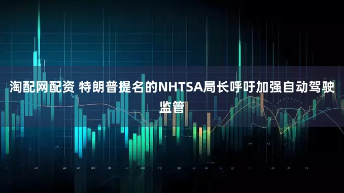 淘配网配资 特朗普提名的NHTSA局长呼吁加强自动驾驶监管
