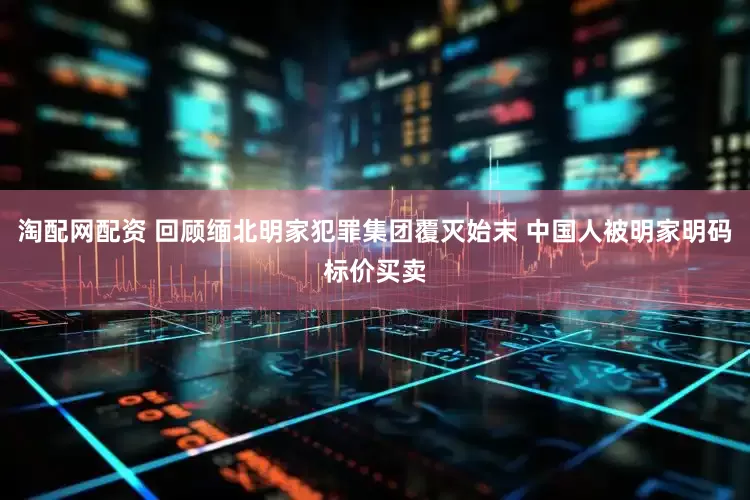 淘配网配资 回顾缅北明家犯罪集团覆灭始末 中国人被明家明码标价买卖