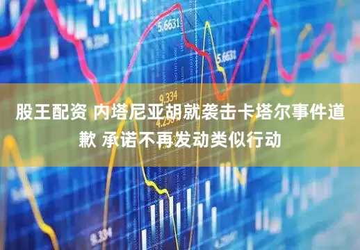 股王配资 内塔尼亚胡就袭击卡塔尔事件道歉 承诺不再发动类似行动