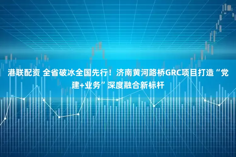 港联配资 全省破冰全国先行！济南黄河路桥GRC项目打造“党建+业务”深度融合新标杆