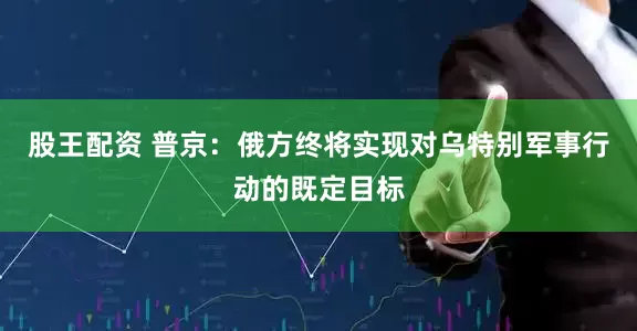 股王配资 普京：俄方终将实现对乌特别军事行动的既定目标